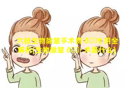 六枝生物除皱手术费 🐶 用全解析(生物除皱 🕷 术是什么)